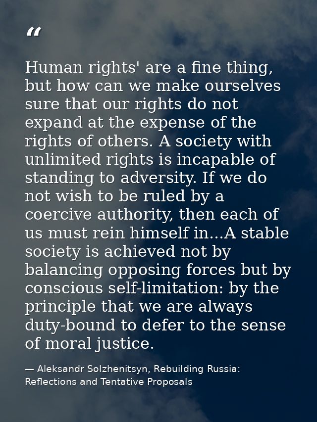 Human rights' are a fine thing, but how can we make ourselves sure that our rights do not expand at the expense of the r — Aleksandr Solzhenitsyn, Rebuilding Russia: Reflections and Tentative Proposals