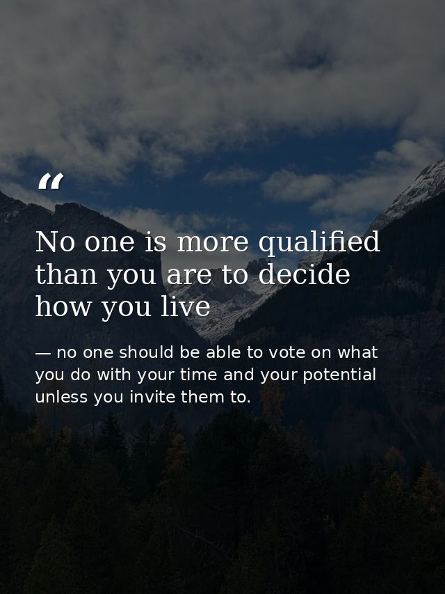 No one is more qualified than you are to decide how you live — no one should be able to vote on what you do with your time and your potential unless you invite them to.