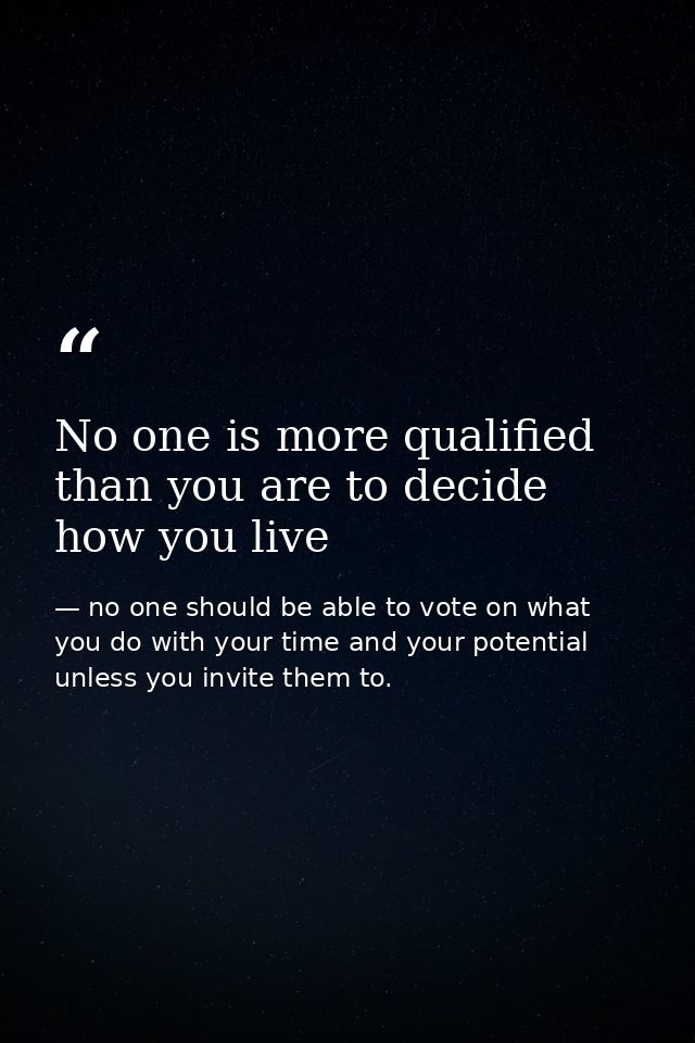 No one is more qualified than you are to decide how you live — no one should be able to vote on what you do with your time and your potential unless you invite them to.
