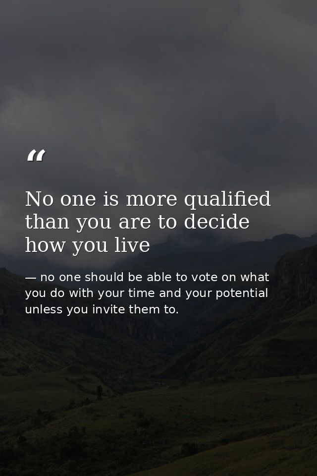 No one is more qualified than you are to decide how you live — no one should be able to vote on what you do with your time and your potential unless you invite them to.