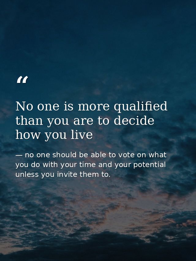 No one is more qualified than you are to decide how you live — no one should be able to vote on what you do with your time and your potential unless you invite them to.
