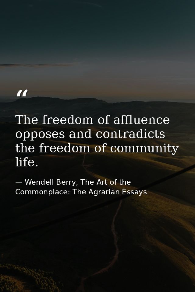 The freedom of affluence opposes and contradicts the freedom of community life. — Wendell Berry, The Art of the Commonplace: The Agrarian Essays