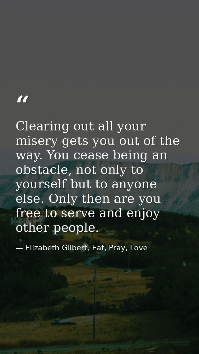 Clearing out all your misery gets you out of the way. You cease being an obstacle, not only to yourself but to anyone el — Elizabeth Gilbert, Eat, Pray, Love
