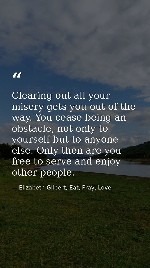 Clearing out all your misery gets you out of the way. You cease being an obstacle, not only to yourself but to anyone el — Elizabeth Gilbert, Eat, Pray, Love