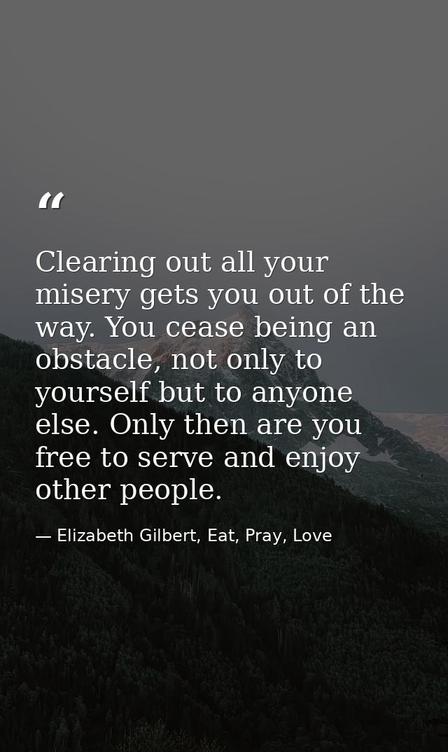 Clearing out all your misery gets you out of the way. You cease being an obstacle, not only to yourself but to anyone el — Elizabeth Gilbert, Eat, Pray, Love