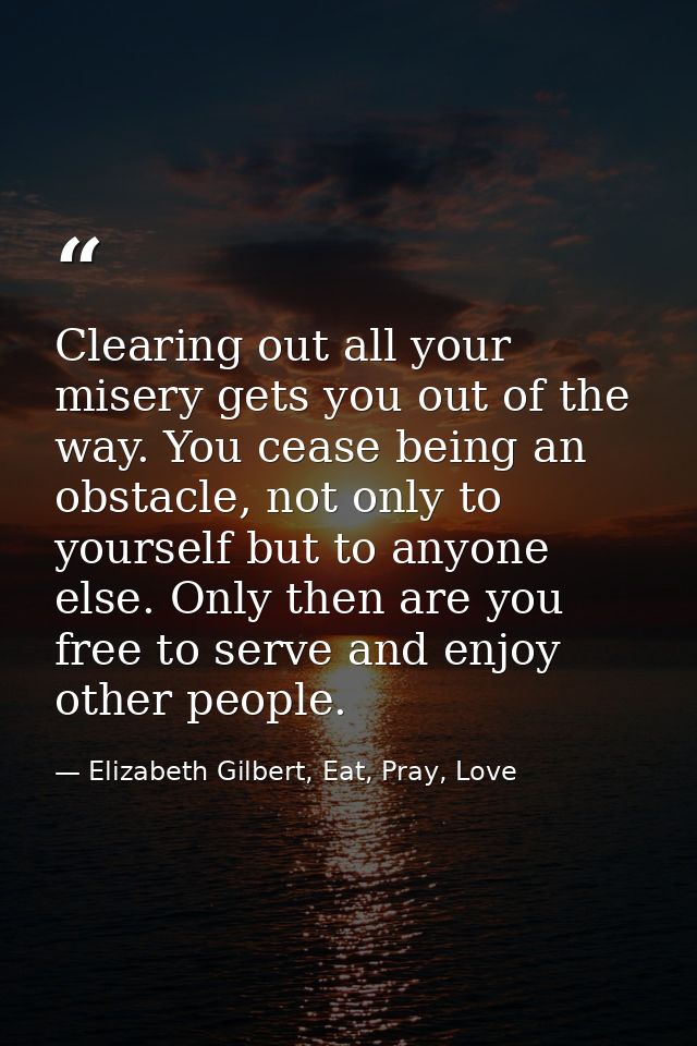 Clearing out all your misery gets you out of the way. You cease being an obstacle, not only to yourself but to anyone el — Elizabeth Gilbert, Eat, Pray, Love