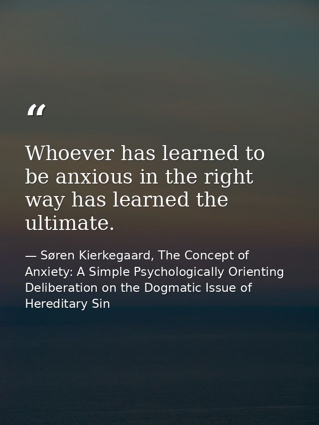 Whoever has learned to be anxious in the right way has learned the ultimate. — Søren Kierkegaard, The Concept of Anxiety: A Simple Psychologically Orienting Deliberation on the Dogmatic Issue of Hereditary Sin