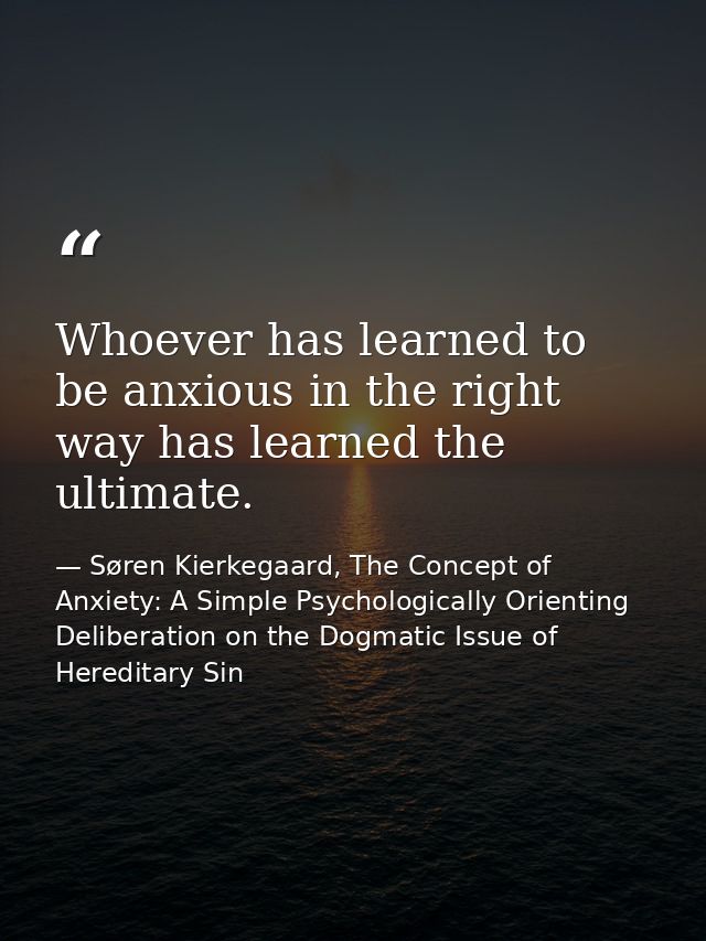 Whoever has learned to be anxious in the right way has learned the ultimate. — Søren Kierkegaard, The Concept of Anxiety: A Simple Psychologically Orienting Deliberation on the Dogmatic Issue of Hereditary Sin