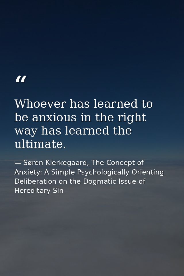 Whoever has learned to be anxious in the right way has learned the ultimate. — Søren Kierkegaard, The Concept of Anxiety: A Simple Psychologically Orienting Deliberation on the Dogmatic Issue of Hereditary Sin