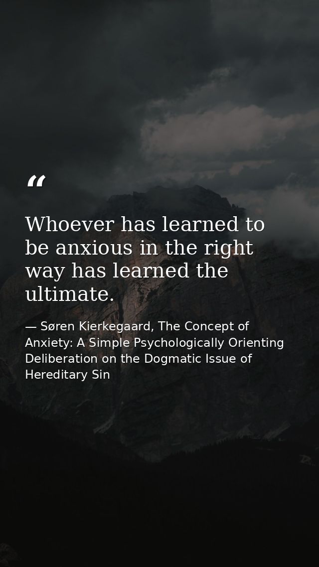 Whoever has learned to be anxious in the right way has learned the ultimate. — Søren Kierkegaard, The Concept of Anxiety: A Simple Psychologically Orienting Deliberation on the Dogmatic Issue of Hereditary Sin