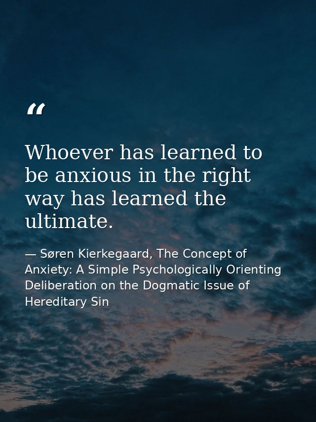 Whoever has learned to be anxious in the right way has learned the ultimate. — Søren Kierkegaard, The Concept of Anxiety: A Simple Psychologically Orienting Deliberation on the Dogmatic Issue of Hereditary Sin