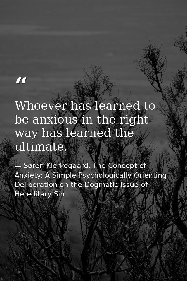 Whoever has learned to be anxious in the right way has learned the ultimate. — Søren Kierkegaard, The Concept of Anxiety: A Simple Psychologically Orienting Deliberation on the Dogmatic Issue of Hereditary Sin