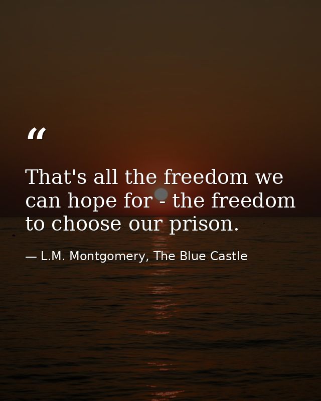 That's all the freedom we can hope for - the freedom to choose our prison. — L.M. Montgomery, The Blue Castle