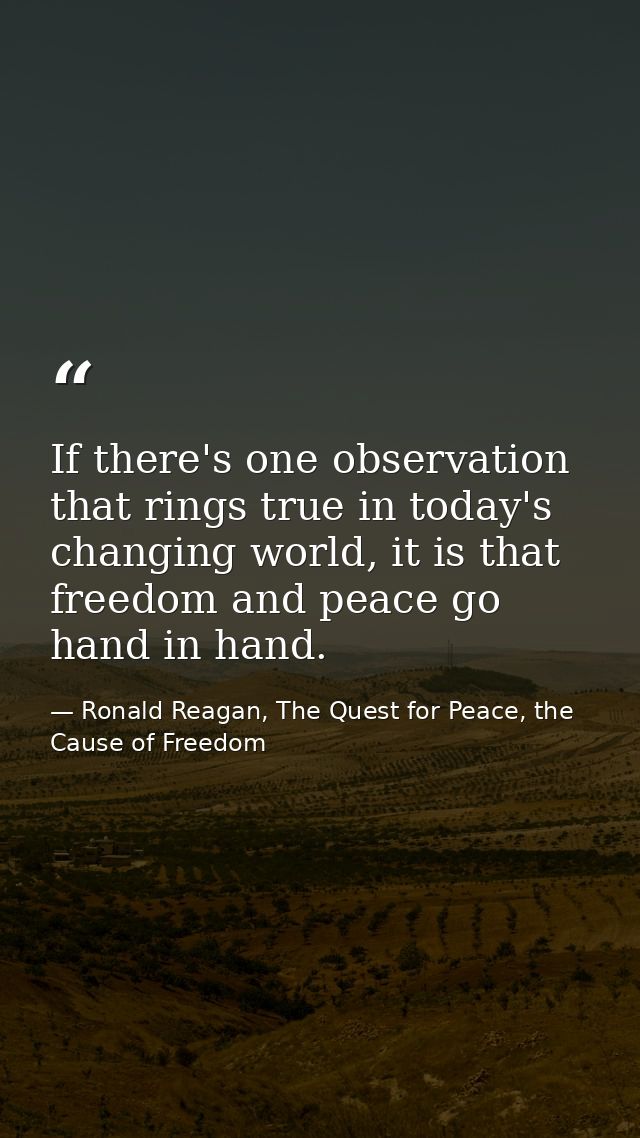 If there's one observation that rings true in today's changing world, it is that freedom and peace go hand in hand. — Ronald Reagan, The Quest for Peace, the Cause of Freedom