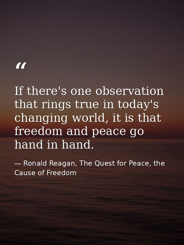 If there's one observation that rings true in today's changing world, it is that freedom and peace go hand in hand. — Ronald Reagan, The Quest for Peace, the Cause of Freedom