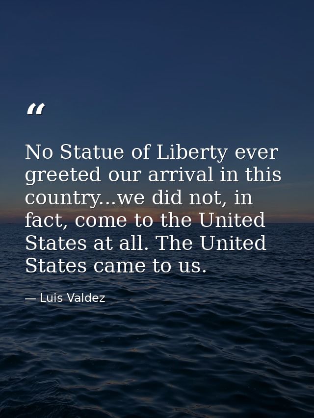 No Statue of Liberty ever greeted our arrival in this country...we did not, in fact, come to the United States at all. T — Luis Valdez