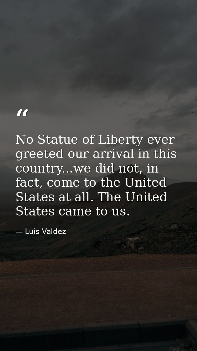 No Statue of Liberty ever greeted our arrival in this country...we did not, in fact, come to the United States at all. T — Luis Valdez