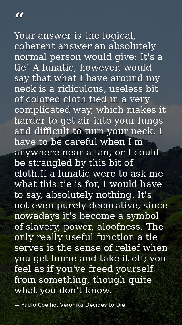 Your answer is the logical, coherent answer an absolutely normal person would give: It's a tie! A lunatic, however, woul — Paulo Coelho, Veronika Decides to Die
