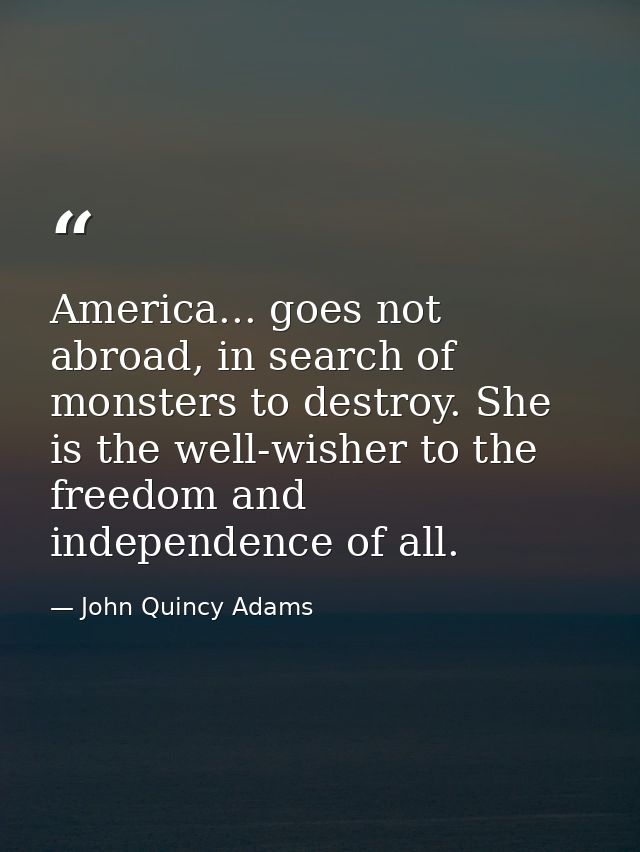 America... goes not abroad, in search of monsters to destroy. She is the well-wisher to the freedom and independence of  — John Quincy Adams