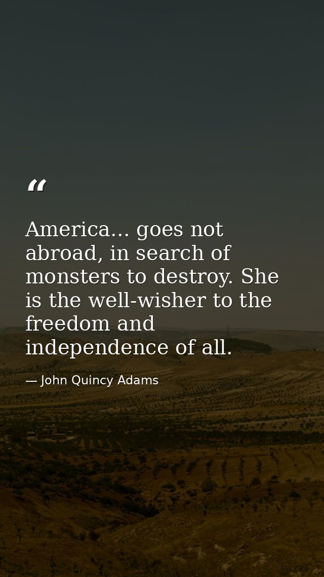 America... goes not abroad, in search of monsters to destroy. She is the well-wisher to the freedom and independence of  — John Quincy Adams