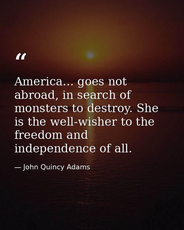 America... goes not abroad, in search of monsters to destroy. She is the well-wisher to the freedom and independence of  — John Quincy Adams
