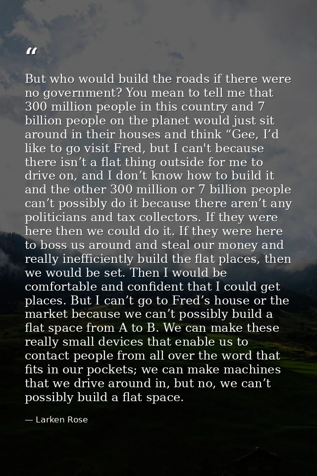 But who would build the roads if there were no government? You mean to tell me that 300 million people in this country a — Larken Rose