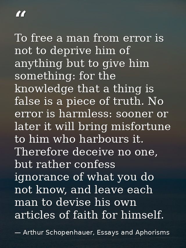 To free a man from error is not to deprive him of anything but to give him something: for the knowledge that a thing is  — Arthur Schopenhauer, Essays and Aphorisms