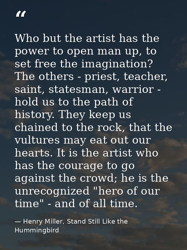 Who but the artist has the power to open man up, to set free the imagination? The others - priest, teacher, saint, state — Henry Miller, Stand Still Like the Hummingbird