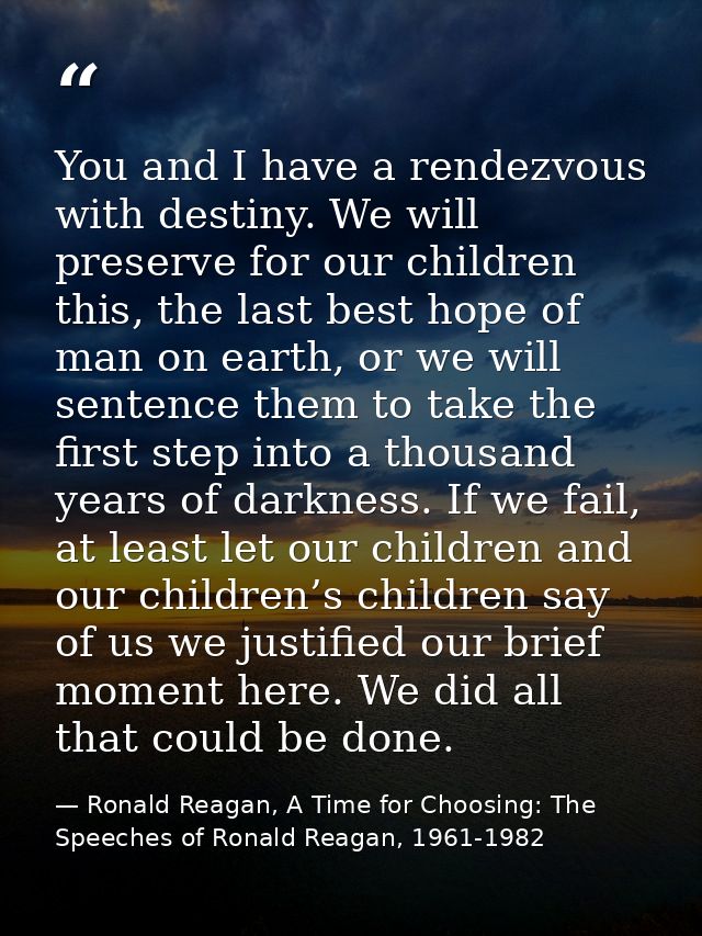 You and I have a rendezvous with destiny. We will preserve for our children this, the last best hope of man on earth, or — Ronald Reagan, A Time for Choosing: The Speeches of Ronald Reagan, 1961-1982