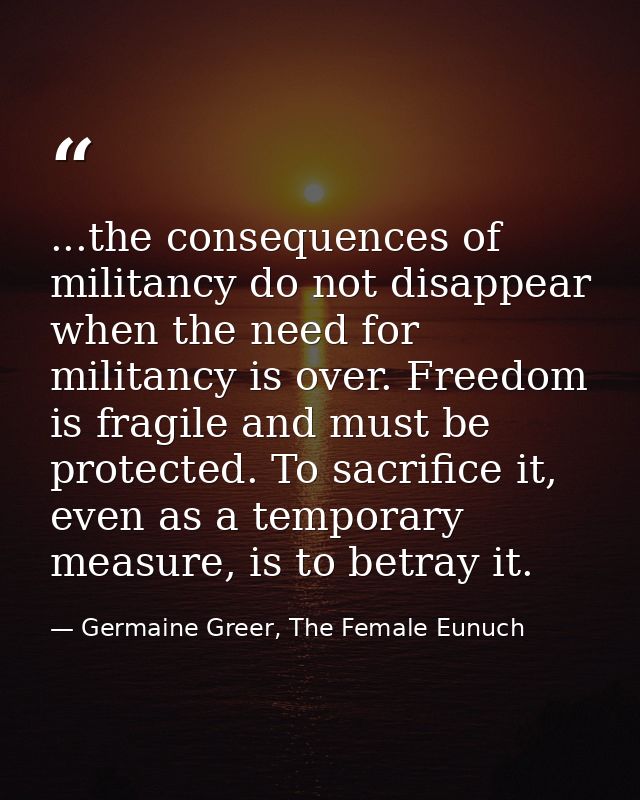 ...the consequences of militancy do not disappear when the need for militancy is over. Freedom is fragile and must be pr — Germaine Greer, The Female Eunuch