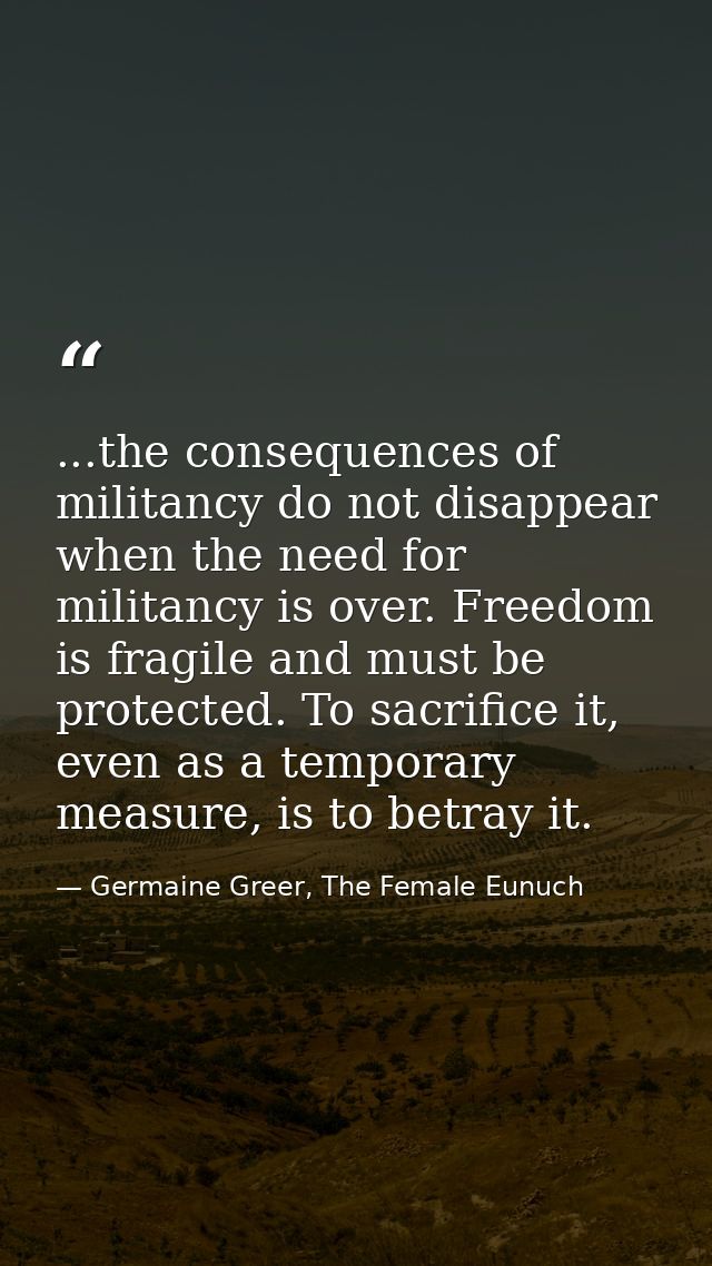 ...the consequences of militancy do not disappear when the need for militancy is over. Freedom is fragile and must be pr — Germaine Greer, The Female Eunuch