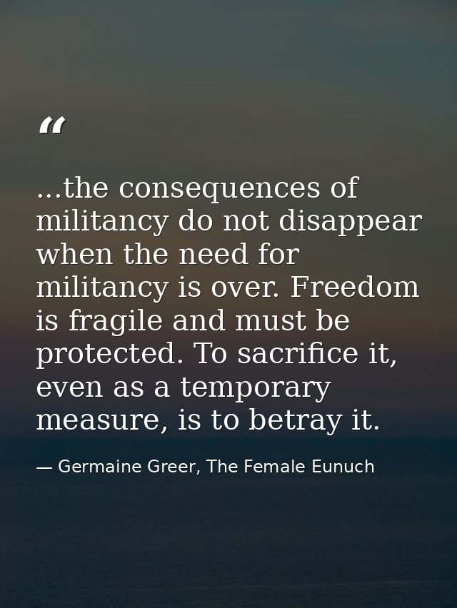 ...the consequences of militancy do not disappear when the need for militancy is over. Freedom is fragile and must be pr — Germaine Greer, The Female Eunuch