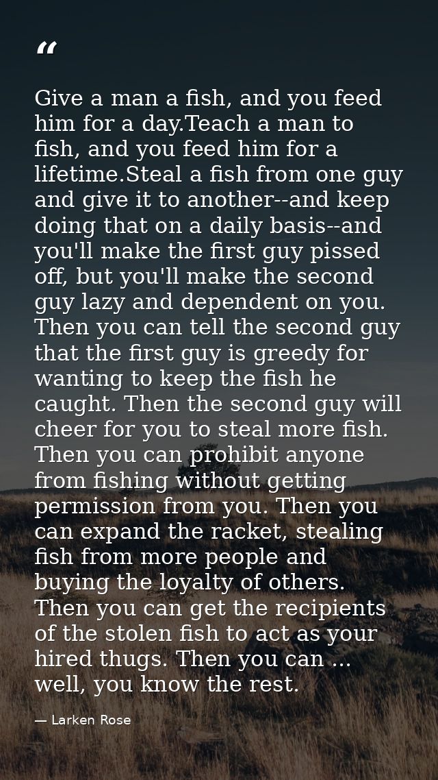Give a man a fish, and you feed him for a day.Teach a man to fish, and you feed him for a lifetime.Steal a fish from one — Larken Rose