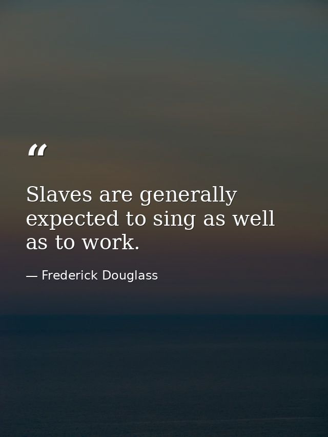 Slaves are generally expected to sing as well as to work. — Frederick Douglass