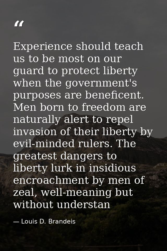 Experience should teach us to be most on our guard to protect liberty when the government's purposes are beneficent. Men — Louis D. Brandeis