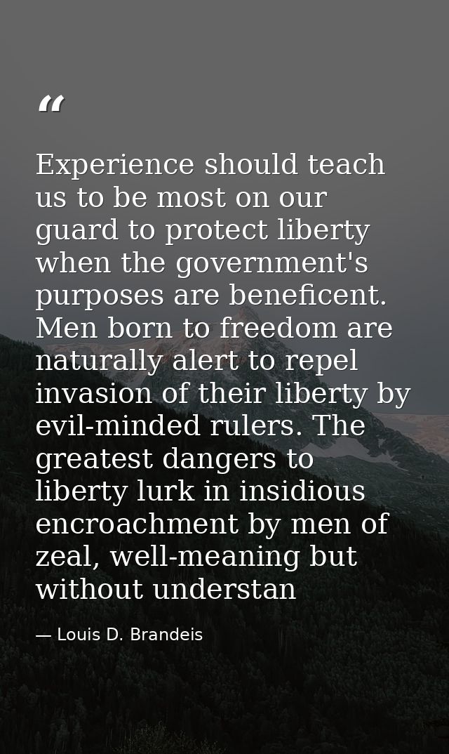 Experience should teach us to be most on our guard to protect liberty when the government's purposes are beneficent. Men — Louis D. Brandeis