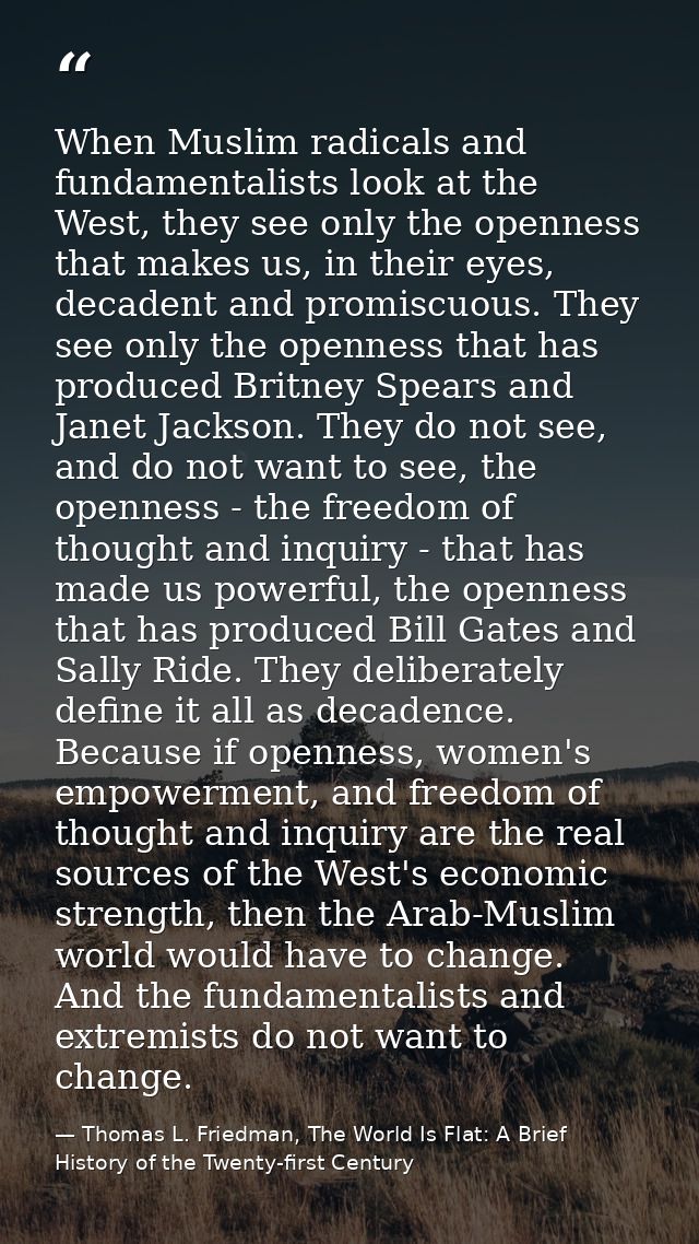 When Muslim radicals and fundamentalists look at the West, they see only the openness that makes us, in their eyes, deca — Thomas L. Friedman, The World Is Flat: A Brief History of the Twenty-first Century