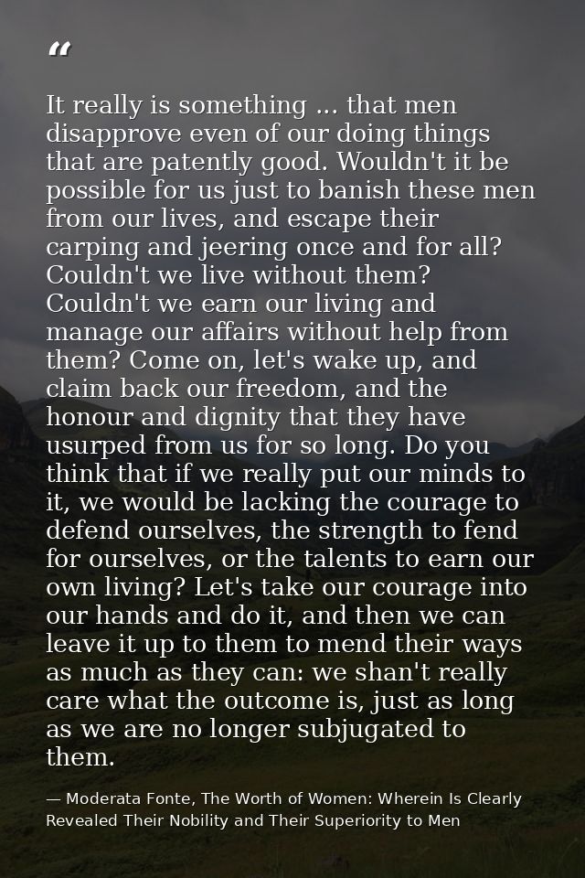 It really is something ... that men disapprove even of our doing things that are patently good. Wouldn't it be possible  — Moderata Fonte, The Worth of Women: Wherein Is Clearly Revealed Their Nobility and Their Superiority to Men