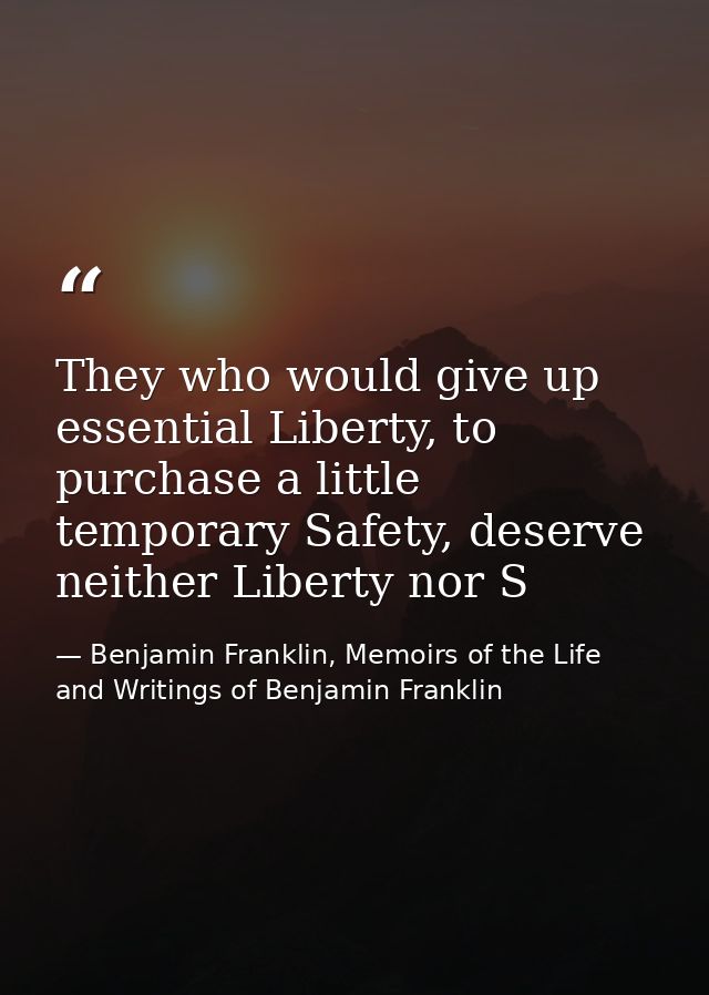 They who would give up essential Liberty, to purchase a little temporary Safety, deserve neither Liberty nor S — Benjamin Franklin, Memoirs of the Life and Writings of Benjamin Franklin