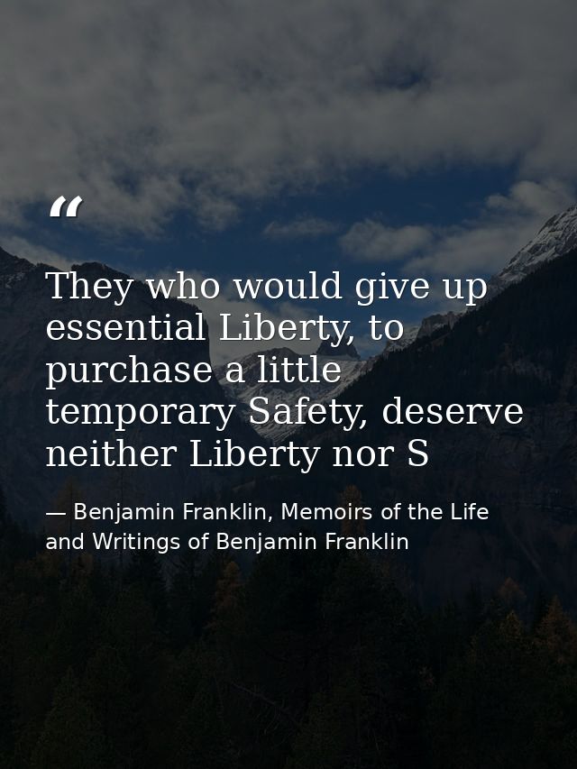 They who would give up essential Liberty, to purchase a little temporary Safety, deserve neither Liberty nor S — Benjamin Franklin, Memoirs of the Life and Writings of Benjamin Franklin