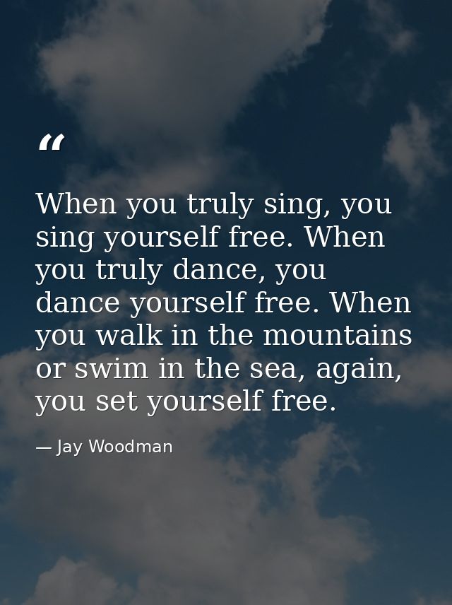When you truly sing, you sing yourself free. When you truly dance, you dance yourself free. When you walk in the mountai — Jay Woodman