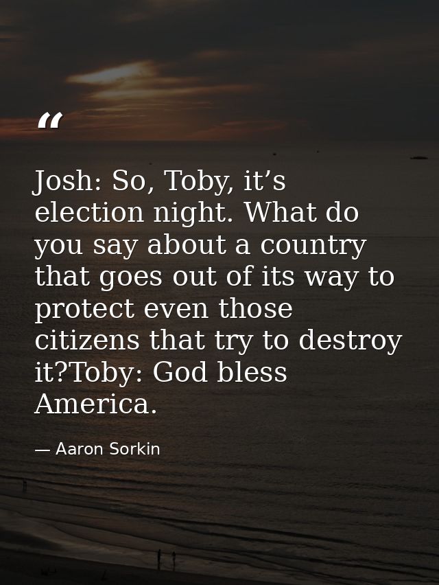Josh: So, Toby, it’s election night. What do you say about a country that goes out of its way to protect even those citi — Aaron Sorkin