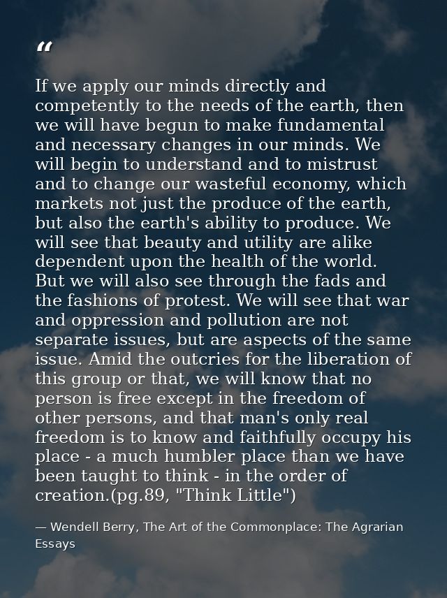 If we apply our minds directly and competently to the needs of the earth, then we will have begun to make fundamental an — Wendell Berry, The Art of the Commonplace: The Agrarian Essays
