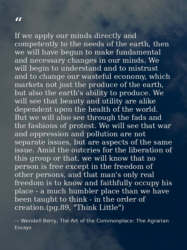 If we apply our minds directly and competently to the needs of the earth, then we will have begun to make fundamental an — Wendell Berry, The Art of the Commonplace: The Agrarian Essays