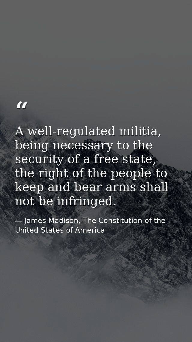 A well-regulated militia, being necessary to the security of a free state, the right of the people to keep and bear arms — James Madison, The Constitution of the United States of America