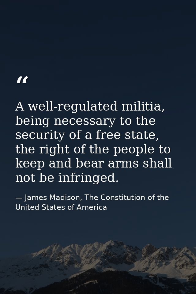 A well-regulated militia, being necessary to the security of a free state, the right of the people to keep and bear arms — James Madison, The Constitution of the United States of America