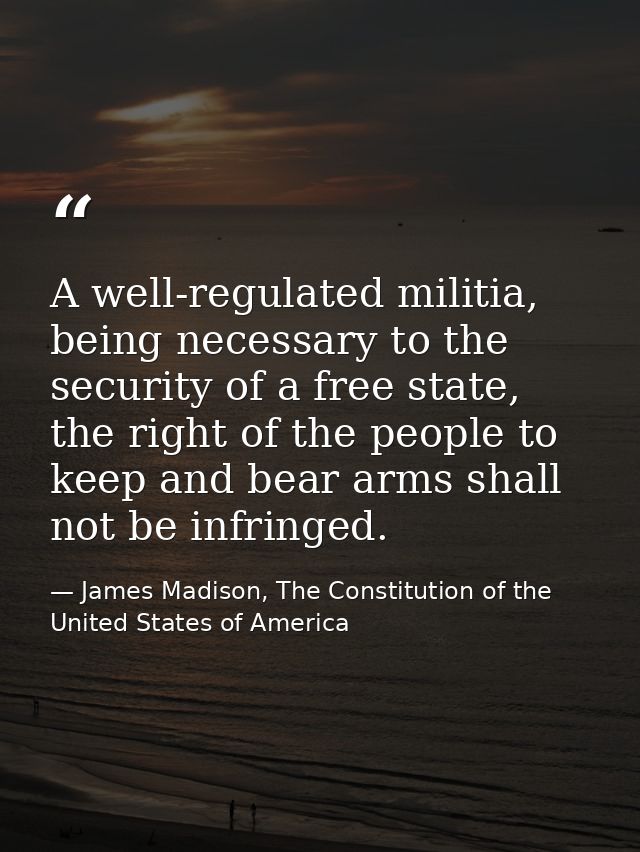 A well-regulated militia, being necessary to the security of a free state, the right of the people to keep and bear arms — James Madison, The Constitution of the United States of America