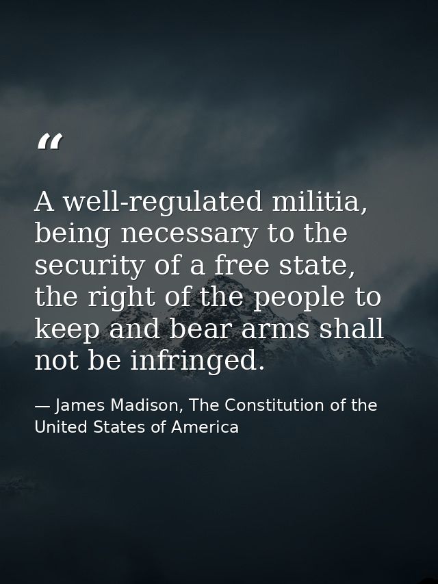 A well-regulated militia, being necessary to the security of a free state, the right of the people to keep and bear arms — James Madison, The Constitution of the United States of America