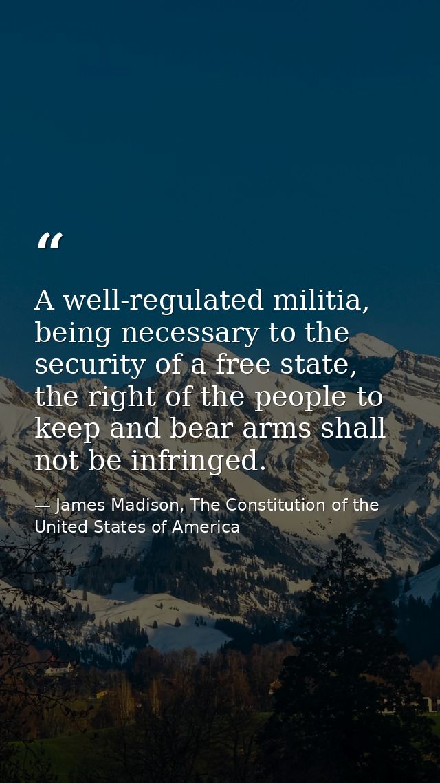A well-regulated militia, being necessary to the security of a free state, the right of the people to keep and bear arms — James Madison, The Constitution of the United States of America