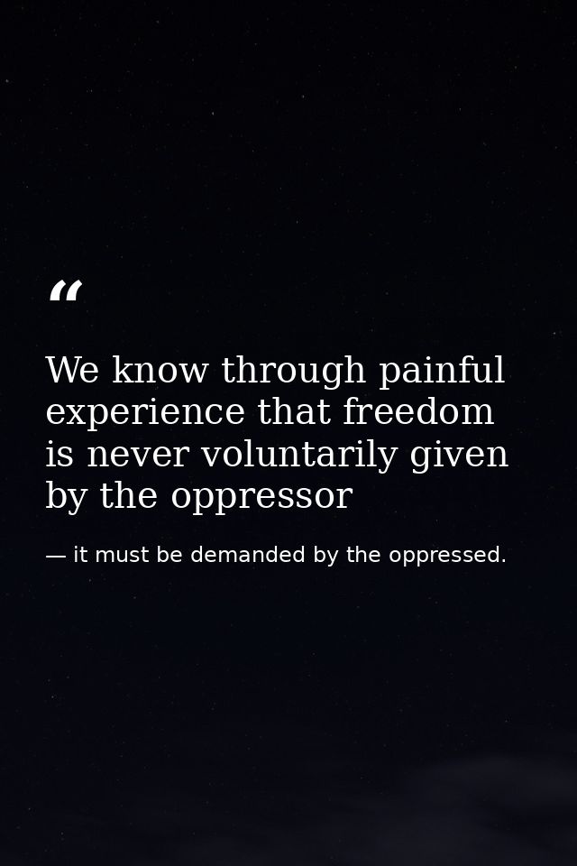 We know through painful experience that freedom is never voluntarily given by the oppressor — it must be demanded by the oppressed.